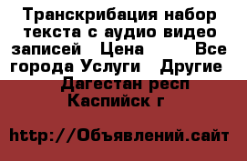 Транскрибация/набор текста с аудио,видео записей › Цена ­ 15 - Все города Услуги » Другие   . Дагестан респ.,Каспийск г.